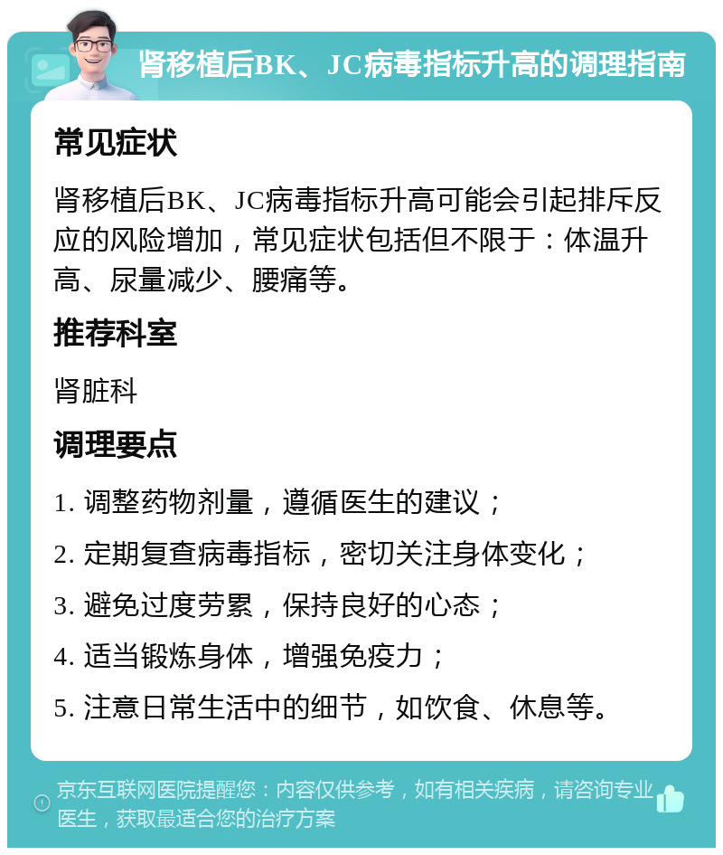 肾移植后BK、JC病毒指标升高的调理指南 常见症状 肾移植后BK、JC病毒指标升高可能会引起排斥反应的风险增加，常见症状包括但不限于：体温升高、尿量减少、腰痛等。 推荐科室 肾脏科 调理要点 1. 调整药物剂量，遵循医生的建议； 2. 定期复查病毒指标，密切关注身体变化； 3. 避免过度劳累，保持良好的心态； 4. 适当锻炼身体，增强免疫力； 5. 注意日常生活中的细节，如饮食、休息等。