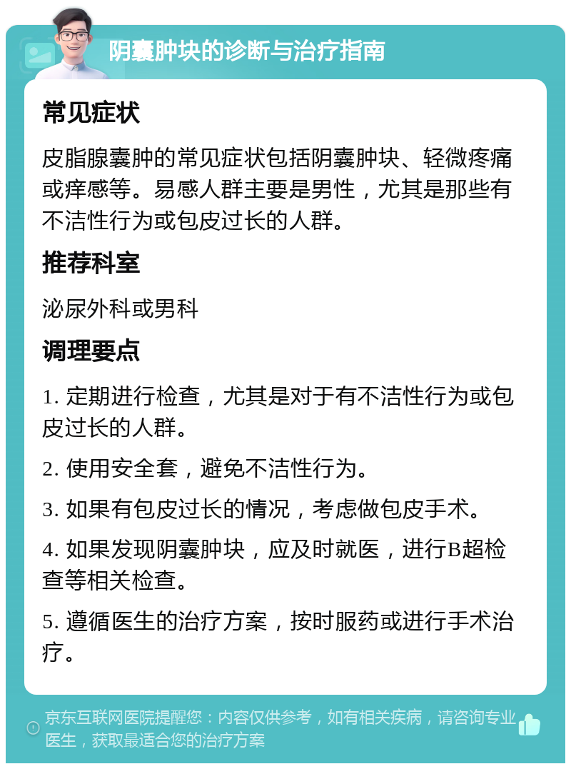 阴囊肿块的诊断与治疗指南 常见症状 皮脂腺囊肿的常见症状包括阴囊肿块、轻微疼痛或痒感等。易感人群主要是男性，尤其是那些有不洁性行为或包皮过长的人群。 推荐科室 泌尿外科或男科 调理要点 1. 定期进行检查，尤其是对于有不洁性行为或包皮过长的人群。 2. 使用安全套，避免不洁性行为。 3. 如果有包皮过长的情况，考虑做包皮手术。 4. 如果发现阴囊肿块，应及时就医，进行B超检查等相关检查。 5. 遵循医生的治疗方案，按时服药或进行手术治疗。