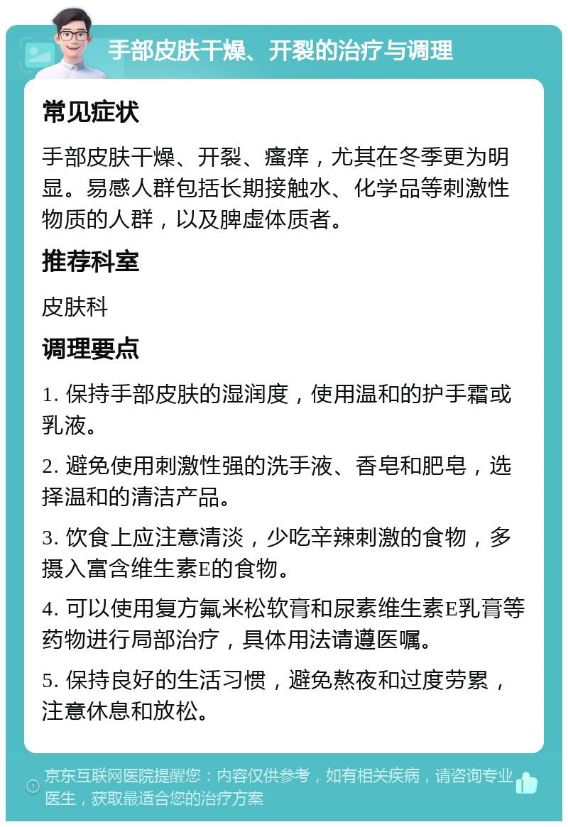 手部皮肤干燥、开裂的治疗与调理 常见症状 手部皮肤干燥、开裂、瘙痒，尤其在冬季更为明显。易感人群包括长期接触水、化学品等刺激性物质的人群，以及脾虚体质者。 推荐科室 皮肤科 调理要点 1. 保持手部皮肤的湿润度，使用温和的护手霜或乳液。 2. 避免使用刺激性强的洗手液、香皂和肥皂，选择温和的清洁产品。 3. 饮食上应注意清淡，少吃辛辣刺激的食物，多摄入富含维生素E的食物。 4. 可以使用复方氟米松软膏和尿素维生素E乳膏等药物进行局部治疗，具体用法请遵医嘱。 5. 保持良好的生活习惯，避免熬夜和过度劳累，注意休息和放松。