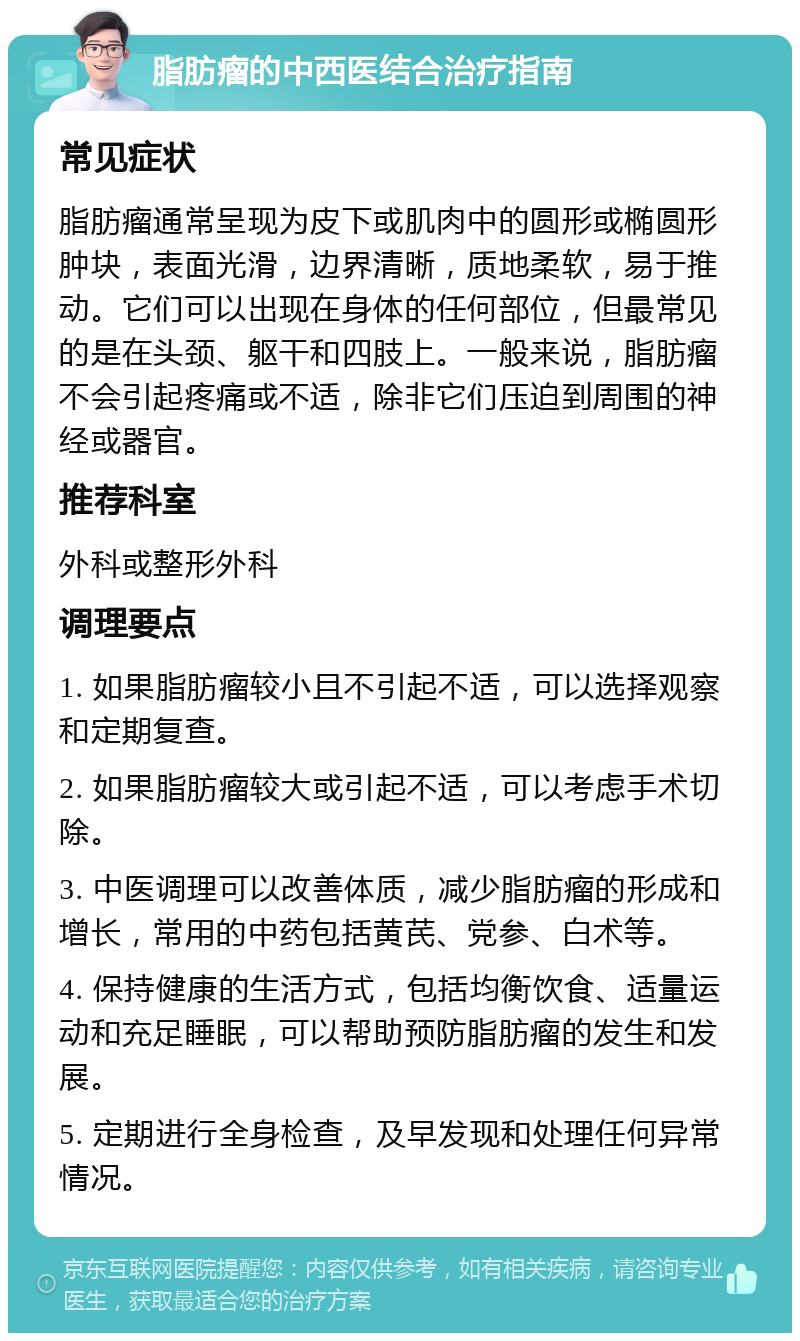 脂肪瘤的中西医结合治疗指南 常见症状 脂肪瘤通常呈现为皮下或肌肉中的圆形或椭圆形肿块，表面光滑，边界清晰，质地柔软，易于推动。它们可以出现在身体的任何部位，但最常见的是在头颈、躯干和四肢上。一般来说，脂肪瘤不会引起疼痛或不适，除非它们压迫到周围的神经或器官。 推荐科室 外科或整形外科 调理要点 1. 如果脂肪瘤较小且不引起不适，可以选择观察和定期复查。 2. 如果脂肪瘤较大或引起不适，可以考虑手术切除。 3. 中医调理可以改善体质，减少脂肪瘤的形成和增长，常用的中药包括黄芪、党参、白术等。 4. 保持健康的生活方式，包括均衡饮食、适量运动和充足睡眠，可以帮助预防脂肪瘤的发生和发展。 5. 定期进行全身检查，及早发现和处理任何异常情况。