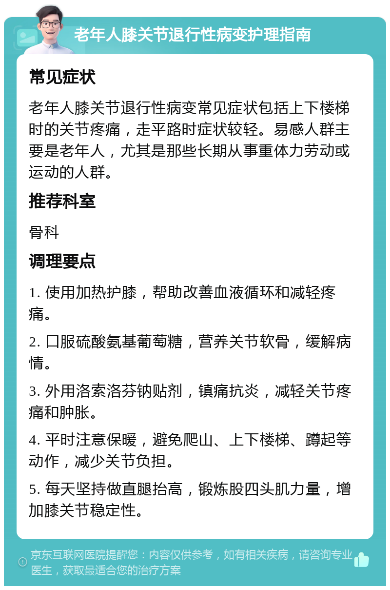 老年人膝关节退行性病变护理指南 常见症状 老年人膝关节退行性病变常见症状包括上下楼梯时的关节疼痛，走平路时症状较轻。易感人群主要是老年人，尤其是那些长期从事重体力劳动或运动的人群。 推荐科室 骨科 调理要点 1. 使用加热护膝，帮助改善血液循环和减轻疼痛。 2. 口服硫酸氨基葡萄糖，营养关节软骨，缓解病情。 3. 外用洛索洛芬钠贴剂，镇痛抗炎，减轻关节疼痛和肿胀。 4. 平时注意保暖，避免爬山、上下楼梯、蹲起等动作，减少关节负担。 5. 每天坚持做直腿抬高，锻炼股四头肌力量，增加膝关节稳定性。