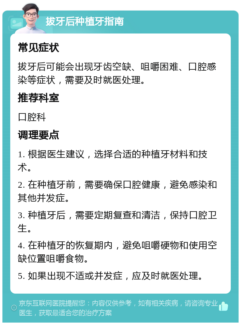 拔牙后种植牙指南 常见症状 拔牙后可能会出现牙齿空缺、咀嚼困难、口腔感染等症状，需要及时就医处理。 推荐科室 口腔科 调理要点 1. 根据医生建议，选择合适的种植牙材料和技术。 2. 在种植牙前，需要确保口腔健康，避免感染和其他并发症。 3. 种植牙后，需要定期复查和清洁，保持口腔卫生。 4. 在种植牙的恢复期内，避免咀嚼硬物和使用空缺位置咀嚼食物。 5. 如果出现不适或并发症，应及时就医处理。