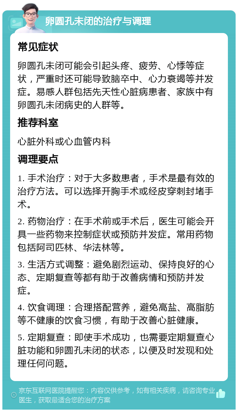 卵圆孔未闭的治疗与调理 常见症状 卵圆孔未闭可能会引起头疼、疲劳、心悸等症状，严重时还可能导致脑卒中、心力衰竭等并发症。易感人群包括先天性心脏病患者、家族中有卵圆孔未闭病史的人群等。 推荐科室 心脏外科或心血管内科 调理要点 1. 手术治疗：对于大多数患者，手术是最有效的治疗方法。可以选择开胸手术或经皮穿刺封堵手术。 2. 药物治疗：在手术前或手术后，医生可能会开具一些药物来控制症状或预防并发症。常用药物包括阿司匹林、华法林等。 3. 生活方式调整：避免剧烈运动、保持良好的心态、定期复查等都有助于改善病情和预防并发症。 4. 饮食调理：合理搭配营养，避免高盐、高脂肪等不健康的饮食习惯，有助于改善心脏健康。 5. 定期复查：即使手术成功，也需要定期复查心脏功能和卵圆孔未闭的状态，以便及时发现和处理任何问题。