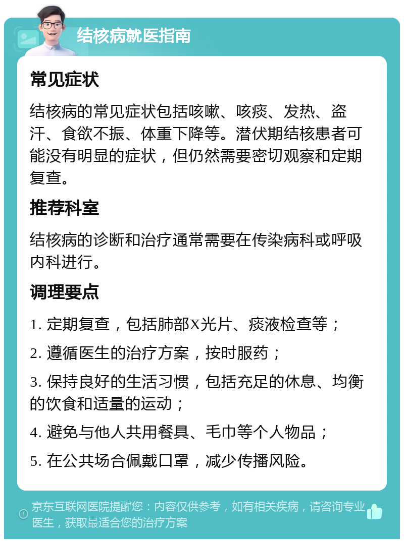 结核病就医指南 常见症状 结核病的常见症状包括咳嗽、咳痰、发热、盗汗、食欲不振、体重下降等。潜伏期结核患者可能没有明显的症状，但仍然需要密切观察和定期复查。 推荐科室 结核病的诊断和治疗通常需要在传染病科或呼吸内科进行。 调理要点 1. 定期复查，包括肺部X光片、痰液检查等； 2. 遵循医生的治疗方案，按时服药； 3. 保持良好的生活习惯，包括充足的休息、均衡的饮食和适量的运动； 4. 避免与他人共用餐具、毛巾等个人物品； 5. 在公共场合佩戴口罩，减少传播风险。