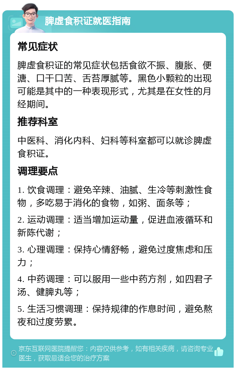 脾虚食积证就医指南 常见症状 脾虚食积证的常见症状包括食欲不振、腹胀、便溏、口干口苦、舌苔厚腻等。黑色小颗粒的出现可能是其中的一种表现形式，尤其是在女性的月经期间。 推荐科室 中医科、消化内科、妇科等科室都可以就诊脾虚食积证。 调理要点 1. 饮食调理：避免辛辣、油腻、生冷等刺激性食物，多吃易于消化的食物，如粥、面条等； 2. 运动调理：适当增加运动量，促进血液循环和新陈代谢； 3. 心理调理：保持心情舒畅，避免过度焦虑和压力； 4. 中药调理：可以服用一些中药方剂，如四君子汤、健脾丸等； 5. 生活习惯调理：保持规律的作息时间，避免熬夜和过度劳累。