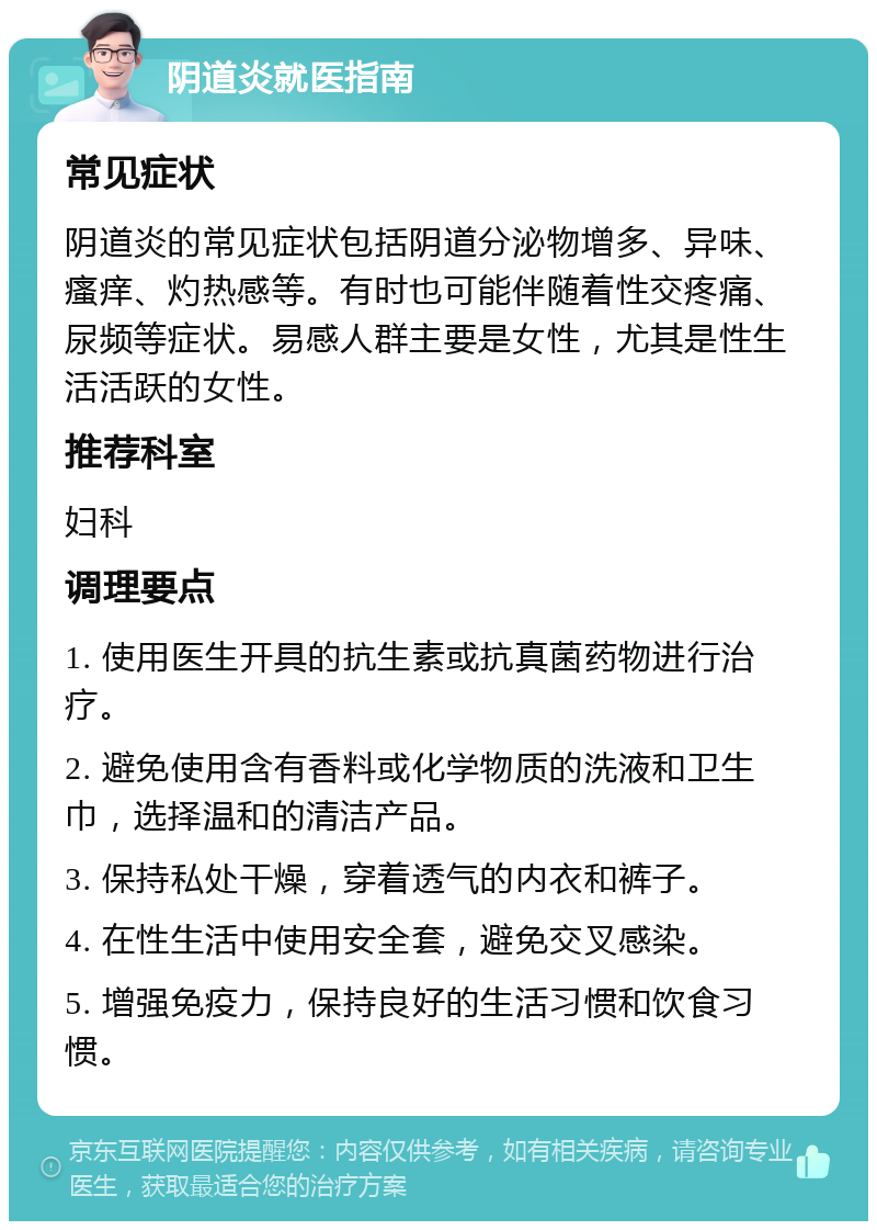 阴道炎就医指南 常见症状 阴道炎的常见症状包括阴道分泌物增多、异味、瘙痒、灼热感等。有时也可能伴随着性交疼痛、尿频等症状。易感人群主要是女性，尤其是性生活活跃的女性。 推荐科室 妇科 调理要点 1. 使用医生开具的抗生素或抗真菌药物进行治疗。 2. 避免使用含有香料或化学物质的洗液和卫生巾，选择温和的清洁产品。 3. 保持私处干燥，穿着透气的内衣和裤子。 4. 在性生活中使用安全套，避免交叉感染。 5. 增强免疫力，保持良好的生活习惯和饮食习惯。