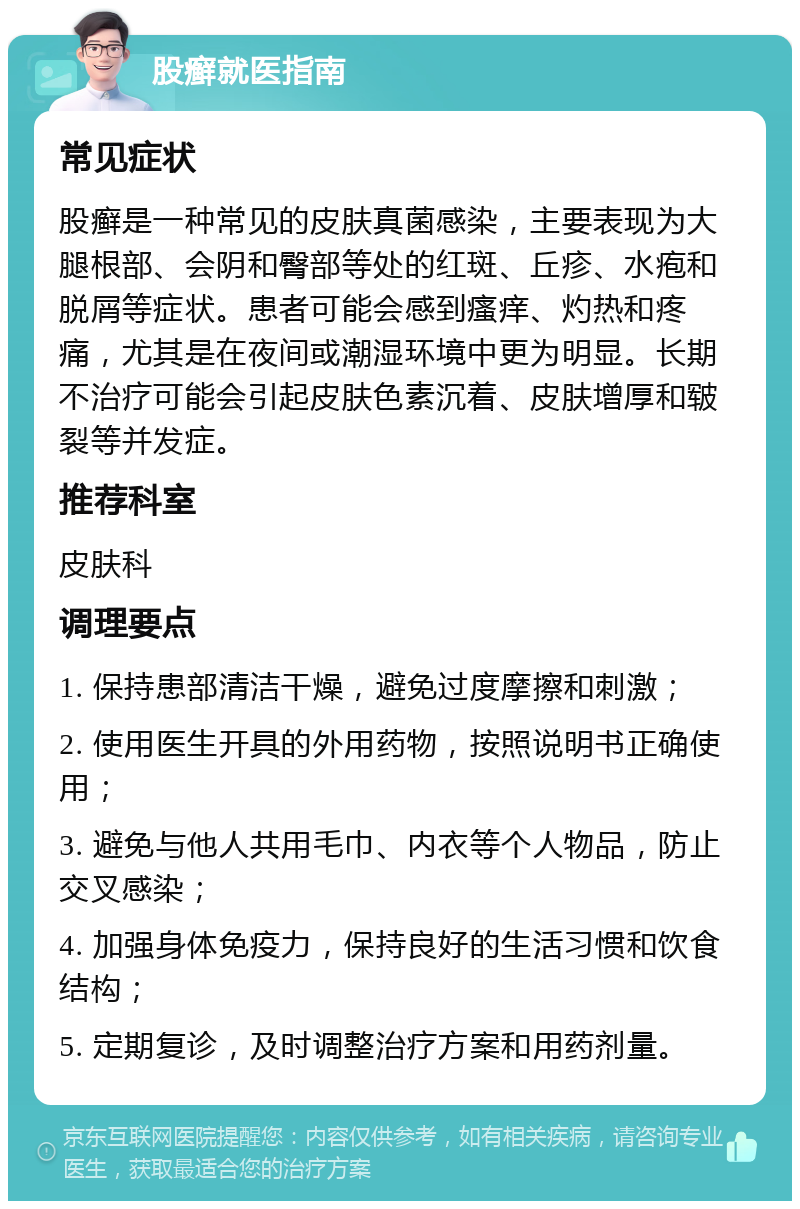 股癣就医指南 常见症状 股癣是一种常见的皮肤真菌感染，主要表现为大腿根部、会阴和臀部等处的红斑、丘疹、水疱和脱屑等症状。患者可能会感到瘙痒、灼热和疼痛，尤其是在夜间或潮湿环境中更为明显。长期不治疗可能会引起皮肤色素沉着、皮肤增厚和皲裂等并发症。 推荐科室 皮肤科 调理要点 1. 保持患部清洁干燥，避免过度摩擦和刺激； 2. 使用医生开具的外用药物，按照说明书正确使用； 3. 避免与他人共用毛巾、内衣等个人物品，防止交叉感染； 4. 加强身体免疫力，保持良好的生活习惯和饮食结构； 5. 定期复诊，及时调整治疗方案和用药剂量。