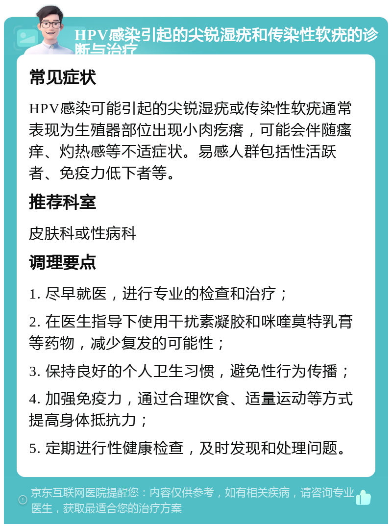 HPV感染引起的尖锐湿疣和传染性软疣的诊断与治疗 常见症状 HPV感染可能引起的尖锐湿疣或传染性软疣通常表现为生殖器部位出现小肉疙瘩，可能会伴随瘙痒、灼热感等不适症状。易感人群包括性活跃者、免疫力低下者等。 推荐科室 皮肤科或性病科 调理要点 1. 尽早就医，进行专业的检查和治疗； 2. 在医生指导下使用干扰素凝胶和咪喹莫特乳膏等药物，减少复发的可能性； 3. 保持良好的个人卫生习惯，避免性行为传播； 4. 加强免疫力，通过合理饮食、适量运动等方式提高身体抵抗力； 5. 定期进行性健康检查，及时发现和处理问题。