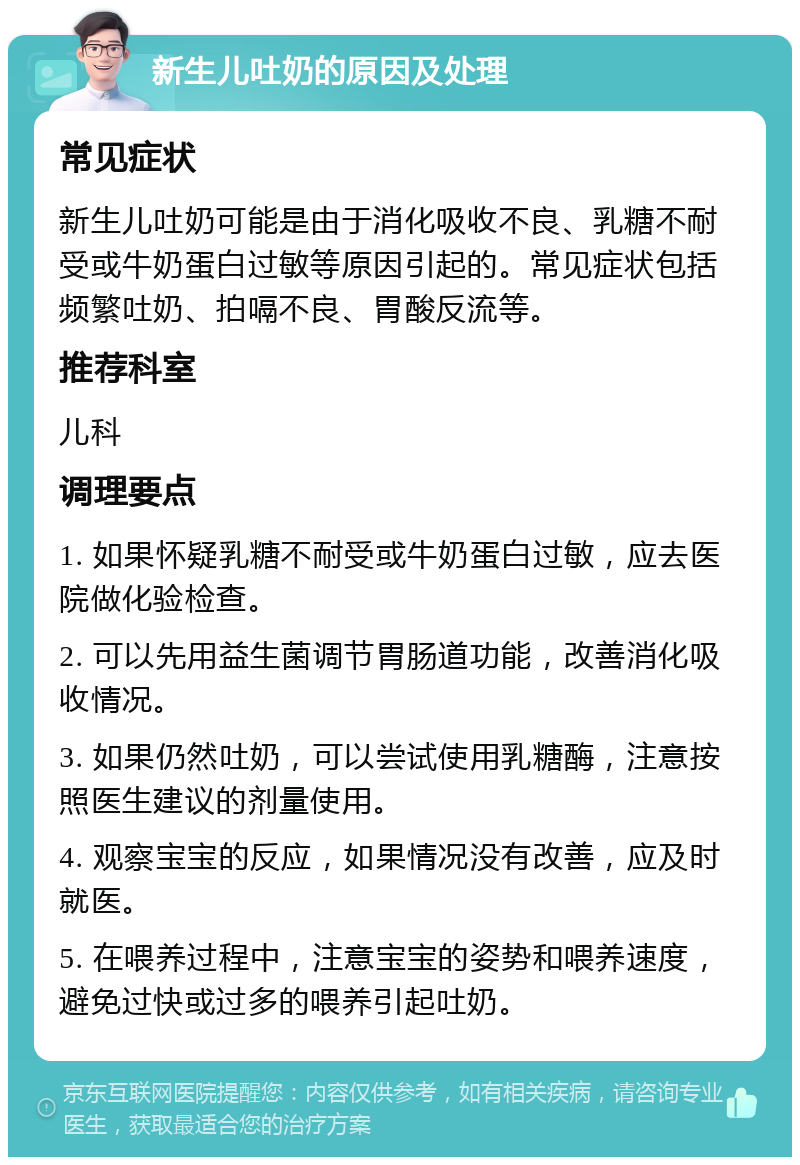 新生儿吐奶的原因及处理 常见症状 新生儿吐奶可能是由于消化吸收不良、乳糖不耐受或牛奶蛋白过敏等原因引起的。常见症状包括频繁吐奶、拍嗝不良、胃酸反流等。 推荐科室 儿科 调理要点 1. 如果怀疑乳糖不耐受或牛奶蛋白过敏，应去医院做化验检查。 2. 可以先用益生菌调节胃肠道功能，改善消化吸收情况。 3. 如果仍然吐奶，可以尝试使用乳糖酶，注意按照医生建议的剂量使用。 4. 观察宝宝的反应，如果情况没有改善，应及时就医。 5. 在喂养过程中，注意宝宝的姿势和喂养速度，避免过快或过多的喂养引起吐奶。