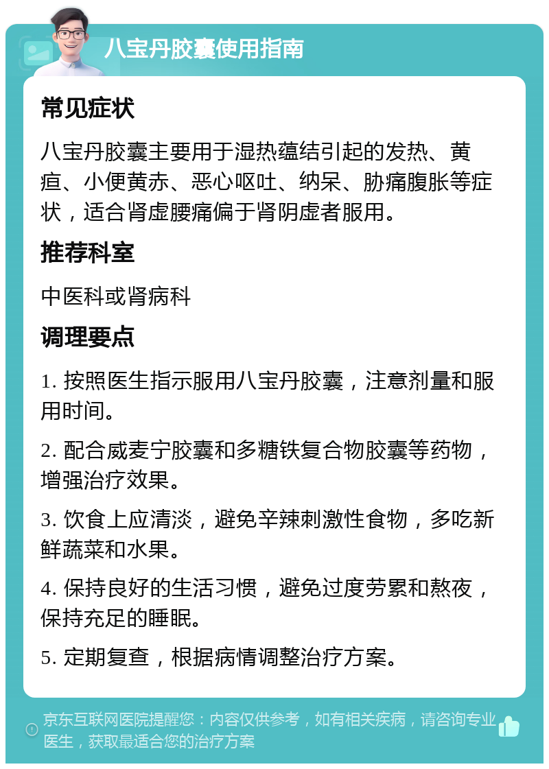 八宝丹胶囊使用指南 常见症状 八宝丹胶囊主要用于湿热蕴结引起的发热、黄疸、小便黄赤、恶心呕吐、纳呆、胁痛腹胀等症状，适合肾虚腰痛偏于肾阴虚者服用。 推荐科室 中医科或肾病科 调理要点 1. 按照医生指示服用八宝丹胶囊，注意剂量和服用时间。 2. 配合威麦宁胶囊和多糖铁复合物胶囊等药物，增强治疗效果。 3. 饮食上应清淡，避免辛辣刺激性食物，多吃新鲜蔬菜和水果。 4. 保持良好的生活习惯，避免过度劳累和熬夜，保持充足的睡眠。 5. 定期复查，根据病情调整治疗方案。