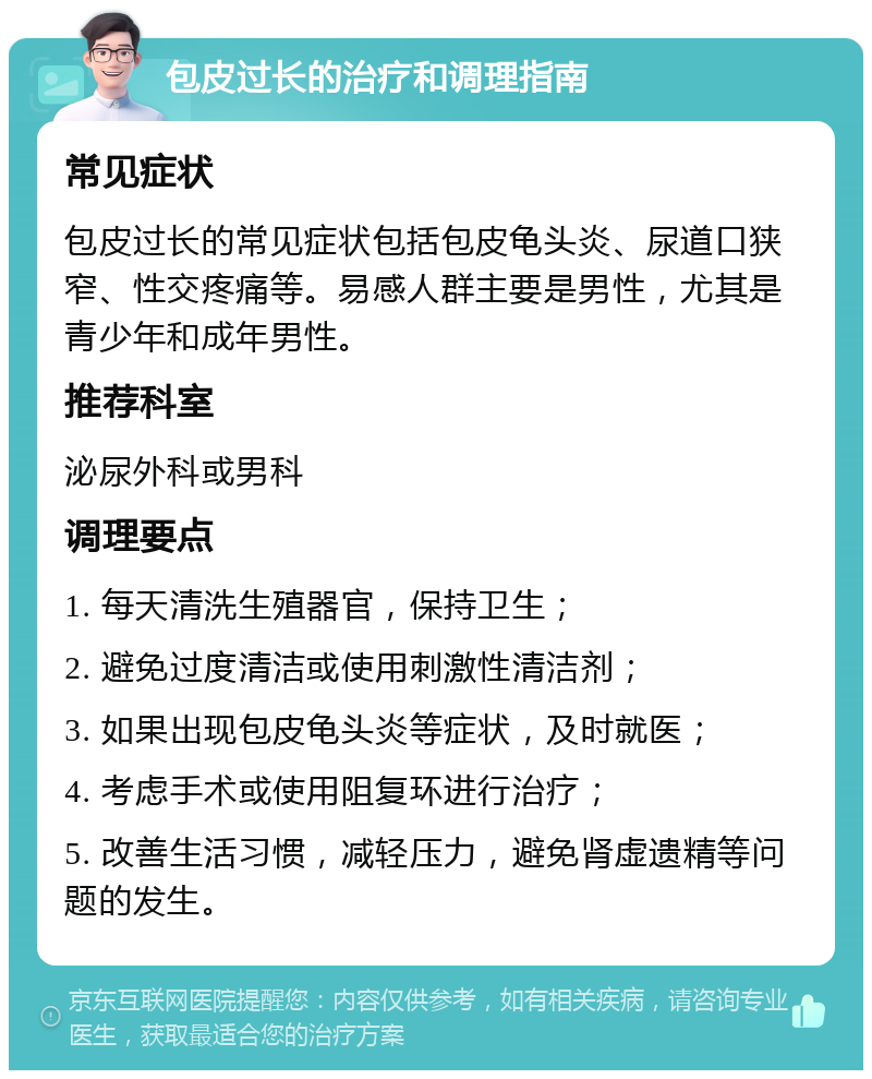 包皮过长的治疗和调理指南 常见症状 包皮过长的常见症状包括包皮龟头炎、尿道口狭窄、性交疼痛等。易感人群主要是男性，尤其是青少年和成年男性。 推荐科室 泌尿外科或男科 调理要点 1. 每天清洗生殖器官，保持卫生； 2. 避免过度清洁或使用刺激性清洁剂； 3. 如果出现包皮龟头炎等症状，及时就医； 4. 考虑手术或使用阻复环进行治疗； 5. 改善生活习惯，减轻压力，避免肾虚遗精等问题的发生。