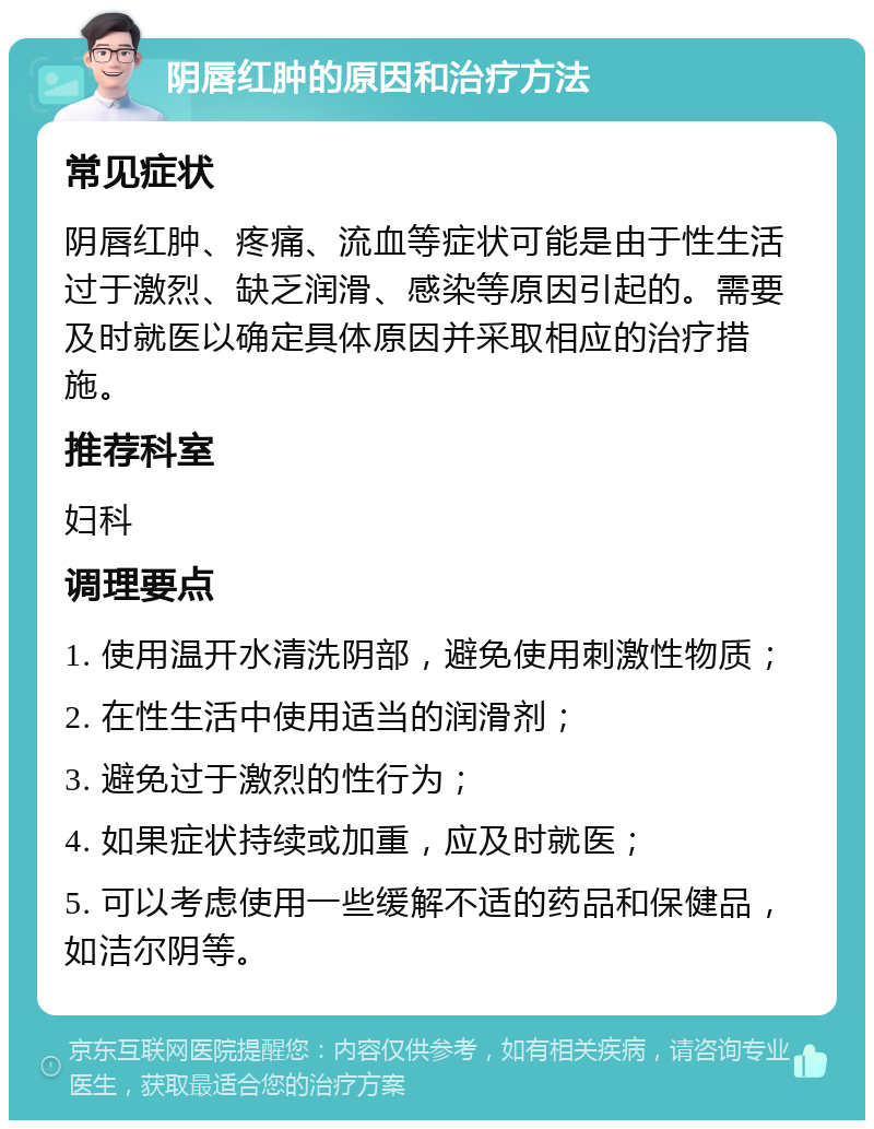 阴唇红肿的原因和治疗方法 常见症状 阴唇红肿、疼痛、流血等症状可能是由于性生活过于激烈、缺乏润滑、感染等原因引起的。需要及时就医以确定具体原因并采取相应的治疗措施。 推荐科室 妇科 调理要点 1. 使用温开水清洗阴部，避免使用刺激性物质； 2. 在性生活中使用适当的润滑剂； 3. 避免过于激烈的性行为； 4. 如果症状持续或加重，应及时就医； 5. 可以考虑使用一些缓解不适的药品和保健品，如洁尔阴等。