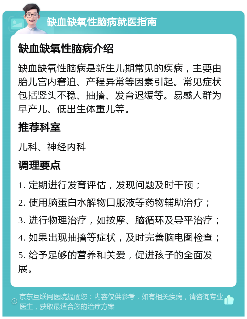 缺血缺氧性脑病就医指南 缺血缺氧性脑病介绍 缺血缺氧性脑病是新生儿期常见的疾病，主要由胎儿宫内窘迫、产程异常等因素引起。常见症状包括竖头不稳、抽搐、发育迟缓等。易感人群为早产儿、低出生体重儿等。 推荐科室 儿科、神经内科 调理要点 1. 定期进行发育评估，发现问题及时干预； 2. 使用脑蛋白水解物口服液等药物辅助治疗； 3. 进行物理治疗，如按摩、脑循环及导平治疗； 4. 如果出现抽搐等症状，及时完善脑电图检查； 5. 给予足够的营养和关爱，促进孩子的全面发展。