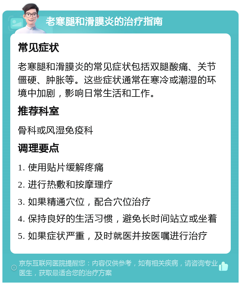 老寒腿和滑膜炎的治疗指南 常见症状 老寒腿和滑膜炎的常见症状包括双腿酸痛、关节僵硬、肿胀等。这些症状通常在寒冷或潮湿的环境中加剧，影响日常生活和工作。 推荐科室 骨科或风湿免疫科 调理要点 1. 使用贴片缓解疼痛 2. 进行热敷和按摩理疗 3. 如果精通穴位，配合穴位治疗 4. 保持良好的生活习惯，避免长时间站立或坐着 5. 如果症状严重，及时就医并按医嘱进行治疗