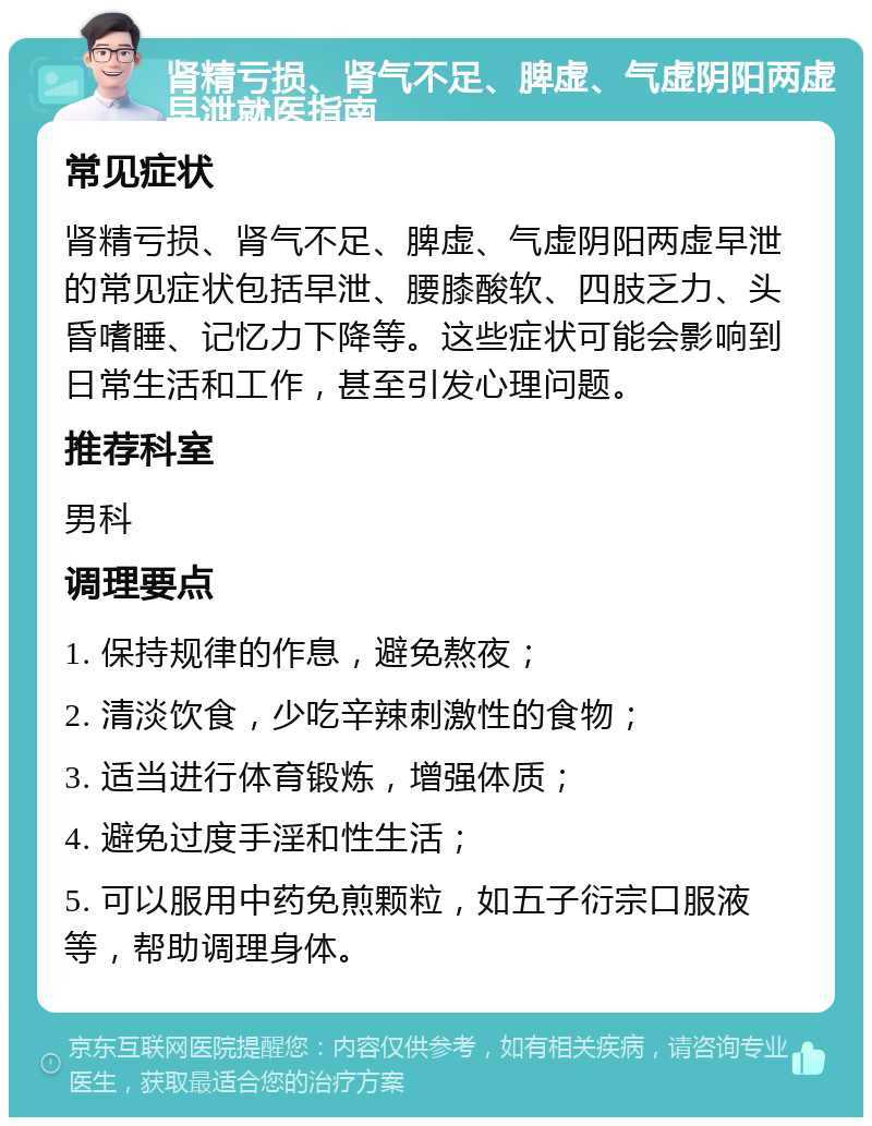 肾精亏损、肾气不足、脾虚、气虚阴阳两虚早泄就医指南 常见症状 肾精亏损、肾气不足、脾虚、气虚阴阳两虚早泄的常见症状包括早泄、腰膝酸软、四肢乏力、头昏嗜睡、记忆力下降等。这些症状可能会影响到日常生活和工作，甚至引发心理问题。 推荐科室 男科 调理要点 1. 保持规律的作息，避免熬夜； 2. 清淡饮食，少吃辛辣刺激性的食物； 3. 适当进行体育锻炼，增强体质； 4. 避免过度手淫和性生活； 5. 可以服用中药免煎颗粒，如五子衍宗口服液等，帮助调理身体。