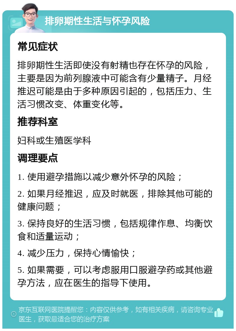 排卵期性生活与怀孕风险 常见症状 排卵期性生活即使没有射精也存在怀孕的风险，主要是因为前列腺液中可能含有少量精子。月经推迟可能是由于多种原因引起的，包括压力、生活习惯改变、体重变化等。 推荐科室 妇科或生殖医学科 调理要点 1. 使用避孕措施以减少意外怀孕的风险； 2. 如果月经推迟，应及时就医，排除其他可能的健康问题； 3. 保持良好的生活习惯，包括规律作息、均衡饮食和适量运动； 4. 减少压力，保持心情愉快； 5. 如果需要，可以考虑服用口服避孕药或其他避孕方法，应在医生的指导下使用。