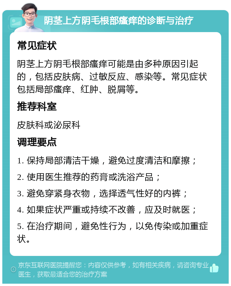 阴茎上方阴毛根部瘙痒的诊断与治疗 常见症状 阴茎上方阴毛根部瘙痒可能是由多种原因引起的，包括皮肤病、过敏反应、感染等。常见症状包括局部瘙痒、红肿、脱屑等。 推荐科室 皮肤科或泌尿科 调理要点 1. 保持局部清洁干燥，避免过度清洁和摩擦； 2. 使用医生推荐的药膏或洗浴产品； 3. 避免穿紧身衣物，选择透气性好的内裤； 4. 如果症状严重或持续不改善，应及时就医； 5. 在治疗期间，避免性行为，以免传染或加重症状。