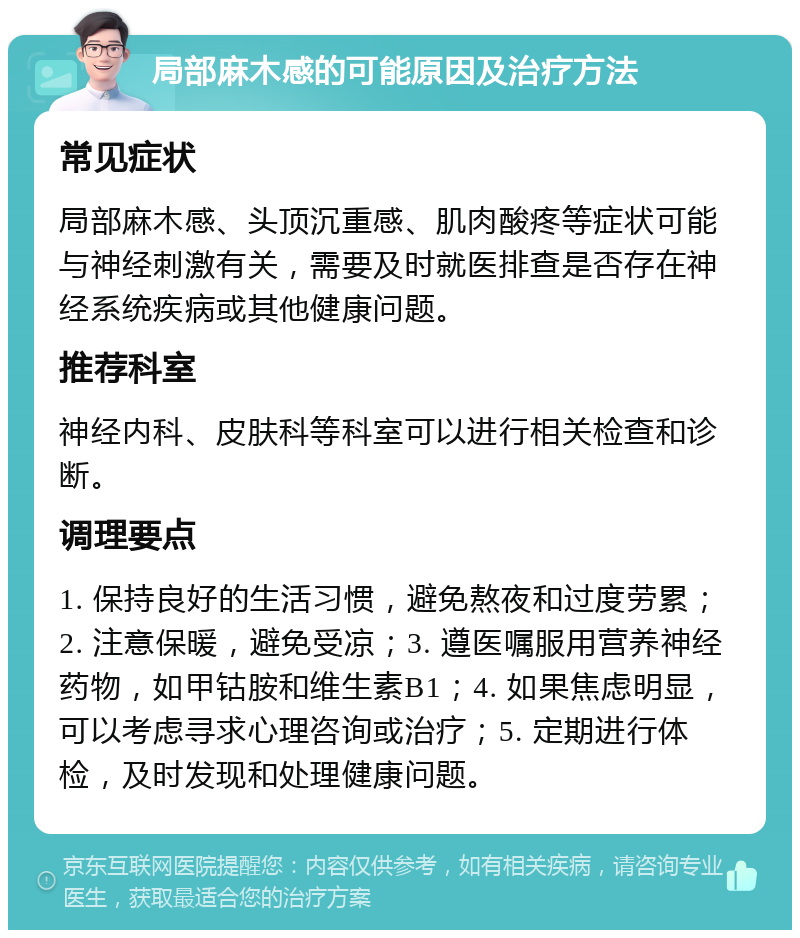 局部麻木感的可能原因及治疗方法 常见症状 局部麻木感、头顶沉重感、肌肉酸疼等症状可能与神经刺激有关，需要及时就医排查是否存在神经系统疾病或其他健康问题。 推荐科室 神经内科、皮肤科等科室可以进行相关检查和诊断。 调理要点 1. 保持良好的生活习惯，避免熬夜和过度劳累；2. 注意保暖，避免受凉；3. 遵医嘱服用营养神经药物，如甲钴胺和维生素B1；4. 如果焦虑明显，可以考虑寻求心理咨询或治疗；5. 定期进行体检，及时发现和处理健康问题。