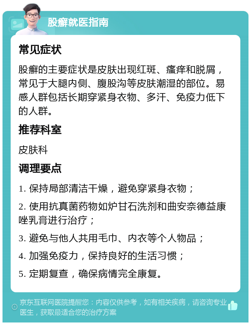 股癣就医指南 常见症状 股癣的主要症状是皮肤出现红斑、瘙痒和脱屑，常见于大腿内侧、腹股沟等皮肤潮湿的部位。易感人群包括长期穿紧身衣物、多汗、免疫力低下的人群。 推荐科室 皮肤科 调理要点 1. 保持局部清洁干燥，避免穿紧身衣物； 2. 使用抗真菌药物如炉甘石洗剂和曲安奈德益康唑乳膏进行治疗； 3. 避免与他人共用毛巾、内衣等个人物品； 4. 加强免疫力，保持良好的生活习惯； 5. 定期复查，确保病情完全康复。