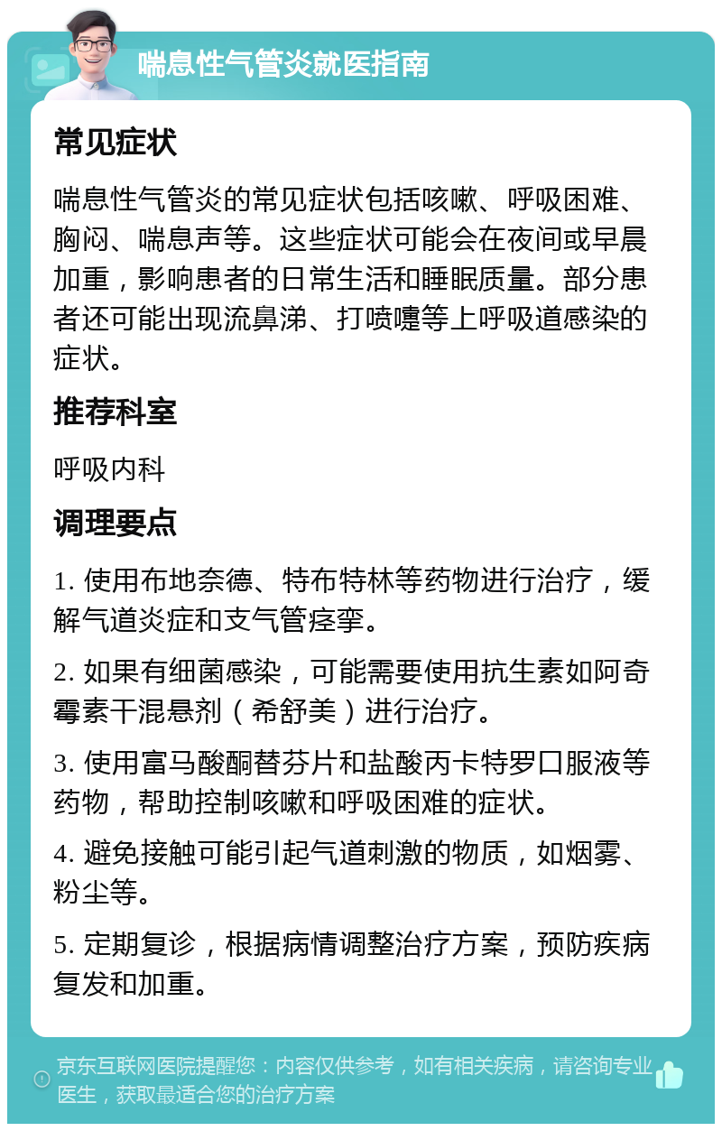 喘息性气管炎就医指南 常见症状 喘息性气管炎的常见症状包括咳嗽、呼吸困难、胸闷、喘息声等。这些症状可能会在夜间或早晨加重，影响患者的日常生活和睡眠质量。部分患者还可能出现流鼻涕、打喷嚏等上呼吸道感染的症状。 推荐科室 呼吸内科 调理要点 1. 使用布地奈德、特布特林等药物进行治疗，缓解气道炎症和支气管痉挛。 2. 如果有细菌感染，可能需要使用抗生素如阿奇霉素干混悬剂（希舒美）进行治疗。 3. 使用富马酸酮替芬片和盐酸丙卡特罗口服液等药物，帮助控制咳嗽和呼吸困难的症状。 4. 避免接触可能引起气道刺激的物质，如烟雾、粉尘等。 5. 定期复诊，根据病情调整治疗方案，预防疾病复发和加重。