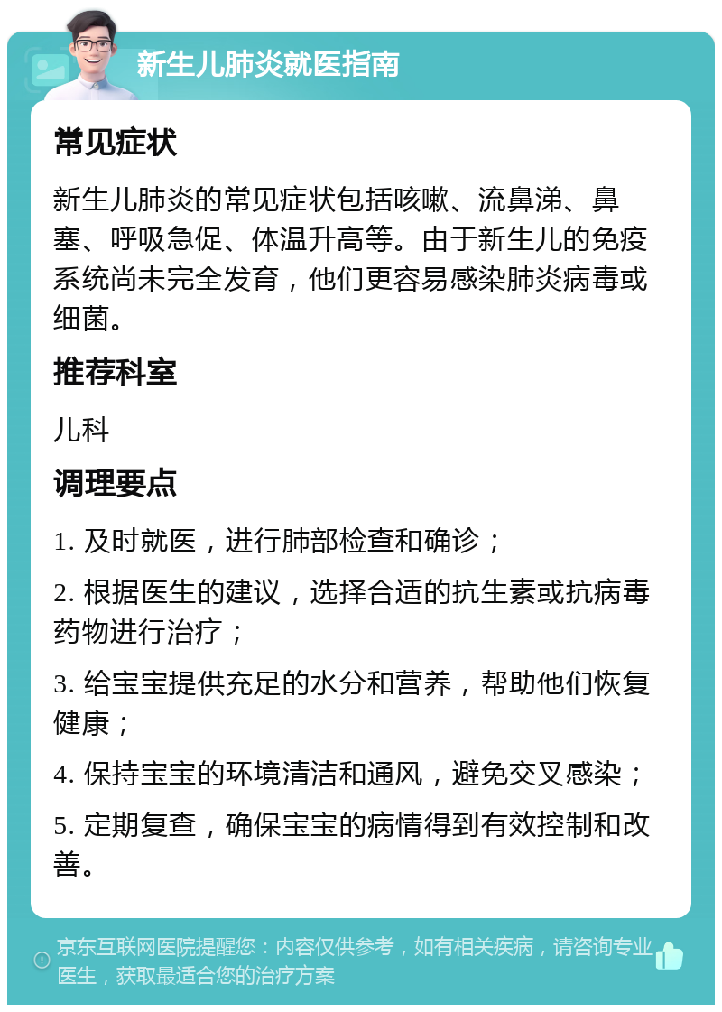 新生儿肺炎就医指南 常见症状 新生儿肺炎的常见症状包括咳嗽、流鼻涕、鼻塞、呼吸急促、体温升高等。由于新生儿的免疫系统尚未完全发育，他们更容易感染肺炎病毒或细菌。 推荐科室 儿科 调理要点 1. 及时就医，进行肺部检查和确诊； 2. 根据医生的建议，选择合适的抗生素或抗病毒药物进行治疗； 3. 给宝宝提供充足的水分和营养，帮助他们恢复健康； 4. 保持宝宝的环境清洁和通风，避免交叉感染； 5. 定期复查，确保宝宝的病情得到有效控制和改善。