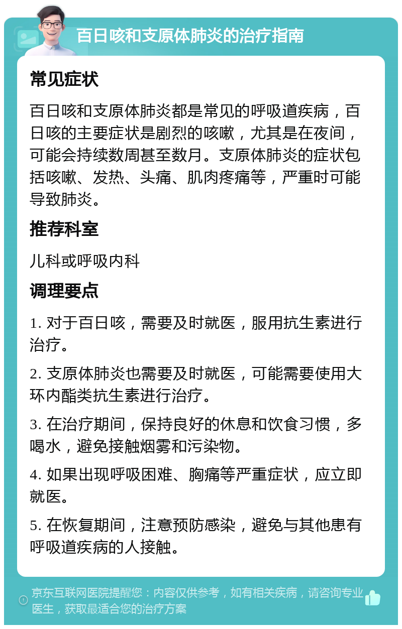 百日咳和支原体肺炎的治疗指南 常见症状 百日咳和支原体肺炎都是常见的呼吸道疾病，百日咳的主要症状是剧烈的咳嗽，尤其是在夜间，可能会持续数周甚至数月。支原体肺炎的症状包括咳嗽、发热、头痛、肌肉疼痛等，严重时可能导致肺炎。 推荐科室 儿科或呼吸内科 调理要点 1. 对于百日咳，需要及时就医，服用抗生素进行治疗。 2. 支原体肺炎也需要及时就医，可能需要使用大环内酯类抗生素进行治疗。 3. 在治疗期间，保持良好的休息和饮食习惯，多喝水，避免接触烟雾和污染物。 4. 如果出现呼吸困难、胸痛等严重症状，应立即就医。 5. 在恢复期间，注意预防感染，避免与其他患有呼吸道疾病的人接触。