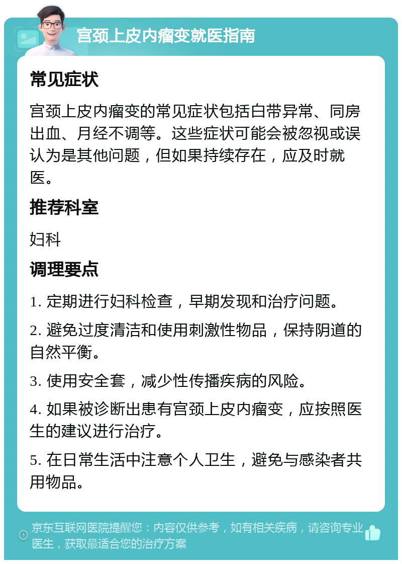 宫颈上皮内瘤变就医指南 常见症状 宫颈上皮内瘤变的常见症状包括白带异常、同房出血、月经不调等。这些症状可能会被忽视或误认为是其他问题，但如果持续存在，应及时就医。 推荐科室 妇科 调理要点 1. 定期进行妇科检查，早期发现和治疗问题。 2. 避免过度清洁和使用刺激性物品，保持阴道的自然平衡。 3. 使用安全套，减少性传播疾病的风险。 4. 如果被诊断出患有宫颈上皮内瘤变，应按照医生的建议进行治疗。 5. 在日常生活中注意个人卫生，避免与感染者共用物品。