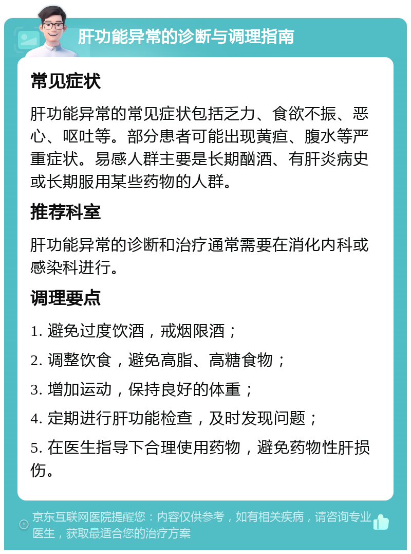 肝功能异常的诊断与调理指南 常见症状 肝功能异常的常见症状包括乏力、食欲不振、恶心、呕吐等。部分患者可能出现黄疸、腹水等严重症状。易感人群主要是长期酗酒、有肝炎病史或长期服用某些药物的人群。 推荐科室 肝功能异常的诊断和治疗通常需要在消化内科或感染科进行。 调理要点 1. 避免过度饮酒，戒烟限酒； 2. 调整饮食，避免高脂、高糖食物； 3. 增加运动，保持良好的体重； 4. 定期进行肝功能检查，及时发现问题； 5. 在医生指导下合理使用药物，避免药物性肝损伤。