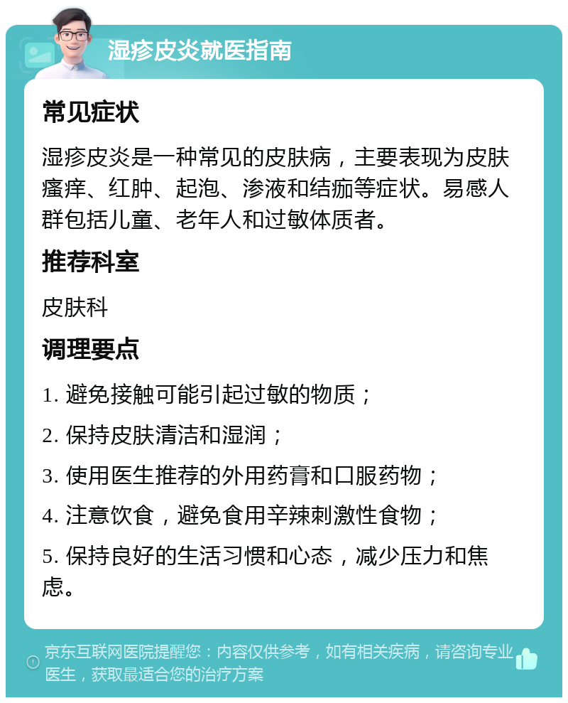 湿疹皮炎就医指南 常见症状 湿疹皮炎是一种常见的皮肤病，主要表现为皮肤瘙痒、红肿、起泡、渗液和结痂等症状。易感人群包括儿童、老年人和过敏体质者。 推荐科室 皮肤科 调理要点 1. 避免接触可能引起过敏的物质； 2. 保持皮肤清洁和湿润； 3. 使用医生推荐的外用药膏和口服药物； 4. 注意饮食，避免食用辛辣刺激性食物； 5. 保持良好的生活习惯和心态，减少压力和焦虑。