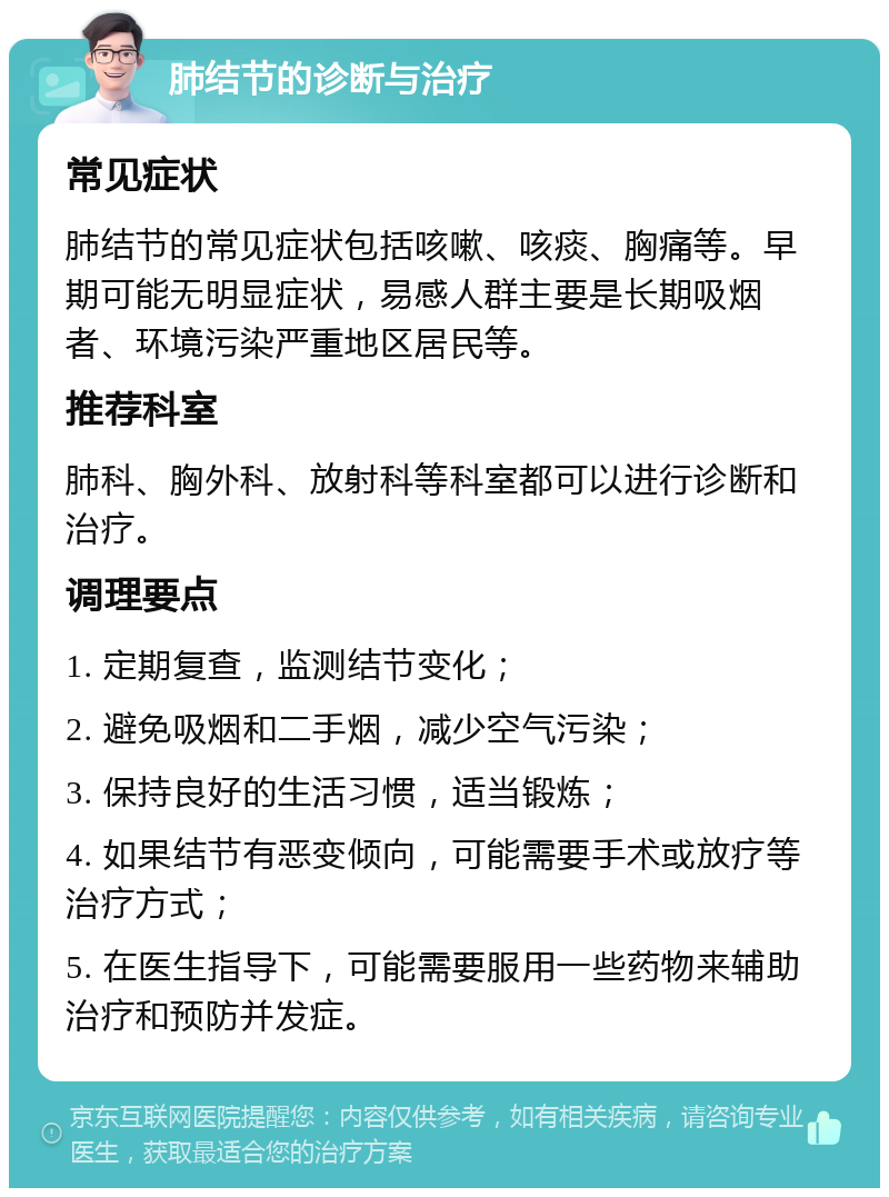 肺结节的诊断与治疗 常见症状 肺结节的常见症状包括咳嗽、咳痰、胸痛等。早期可能无明显症状，易感人群主要是长期吸烟者、环境污染严重地区居民等。 推荐科室 肺科、胸外科、放射科等科室都可以进行诊断和治疗。 调理要点 1. 定期复查，监测结节变化； 2. 避免吸烟和二手烟，减少空气污染； 3. 保持良好的生活习惯，适当锻炼； 4. 如果结节有恶变倾向，可能需要手术或放疗等治疗方式； 5. 在医生指导下，可能需要服用一些药物来辅助治疗和预防并发症。