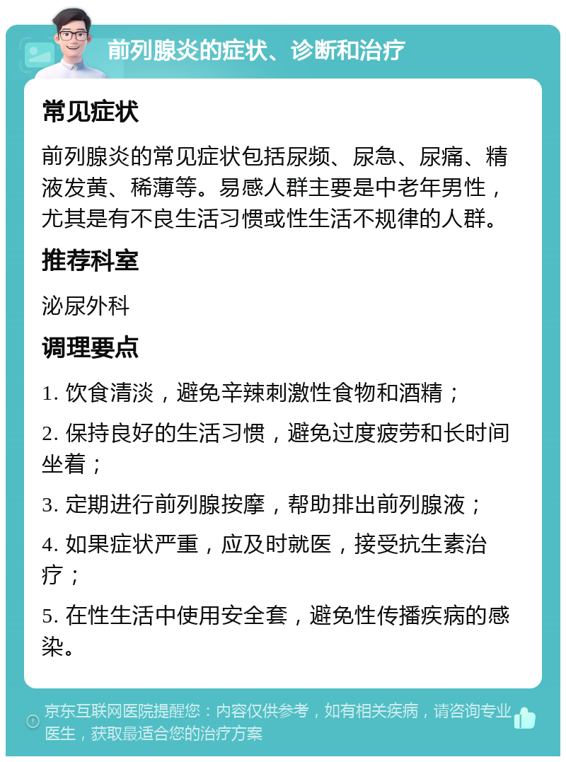 前列腺炎的症状、诊断和治疗 常见症状 前列腺炎的常见症状包括尿频、尿急、尿痛、精液发黄、稀薄等。易感人群主要是中老年男性，尤其是有不良生活习惯或性生活不规律的人群。 推荐科室 泌尿外科 调理要点 1. 饮食清淡，避免辛辣刺激性食物和酒精； 2. 保持良好的生活习惯，避免过度疲劳和长时间坐着； 3. 定期进行前列腺按摩，帮助排出前列腺液； 4. 如果症状严重，应及时就医，接受抗生素治疗； 5. 在性生活中使用安全套，避免性传播疾病的感染。