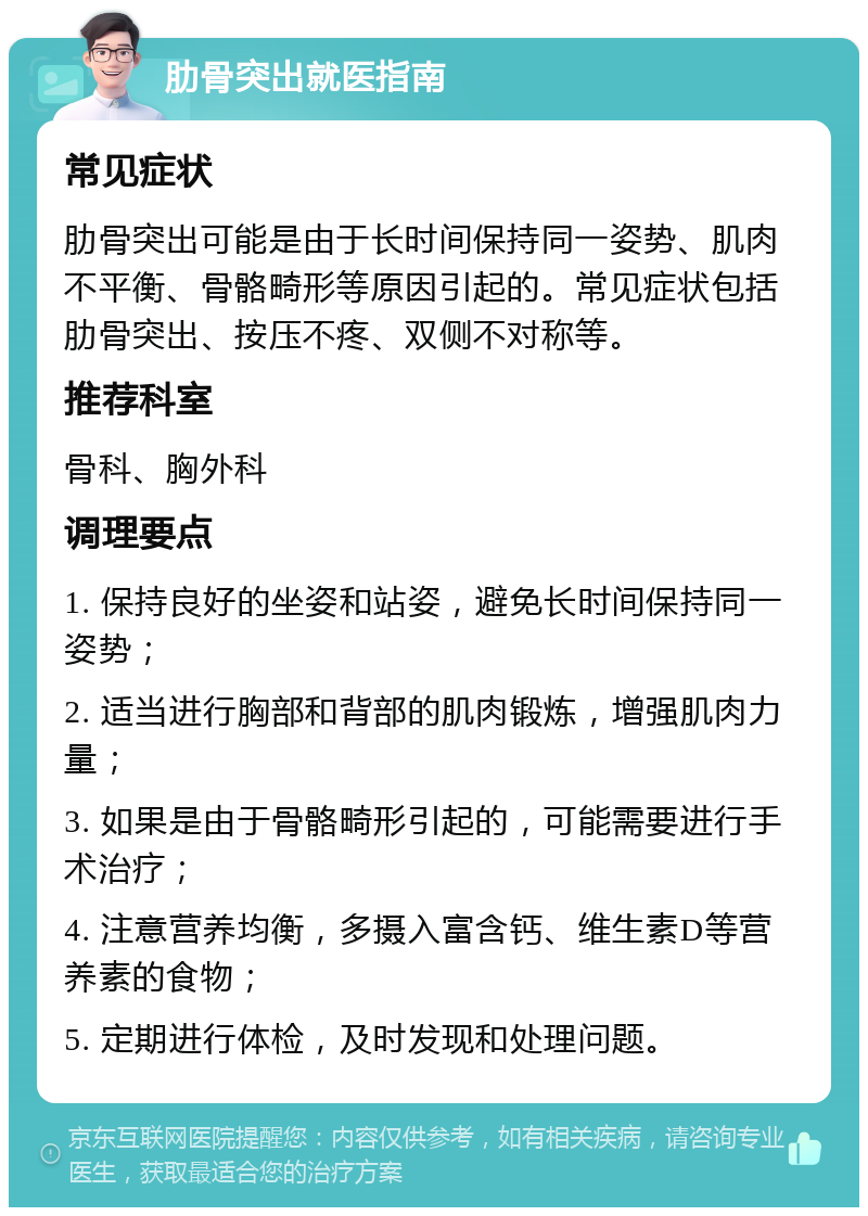 肋骨突出就医指南 常见症状 肋骨突出可能是由于长时间保持同一姿势、肌肉不平衡、骨骼畸形等原因引起的。常见症状包括肋骨突出、按压不疼、双侧不对称等。 推荐科室 骨科、胸外科 调理要点 1. 保持良好的坐姿和站姿，避免长时间保持同一姿势； 2. 适当进行胸部和背部的肌肉锻炼，增强肌肉力量； 3. 如果是由于骨骼畸形引起的，可能需要进行手术治疗； 4. 注意营养均衡，多摄入富含钙、维生素D等营养素的食物； 5. 定期进行体检，及时发现和处理问题。