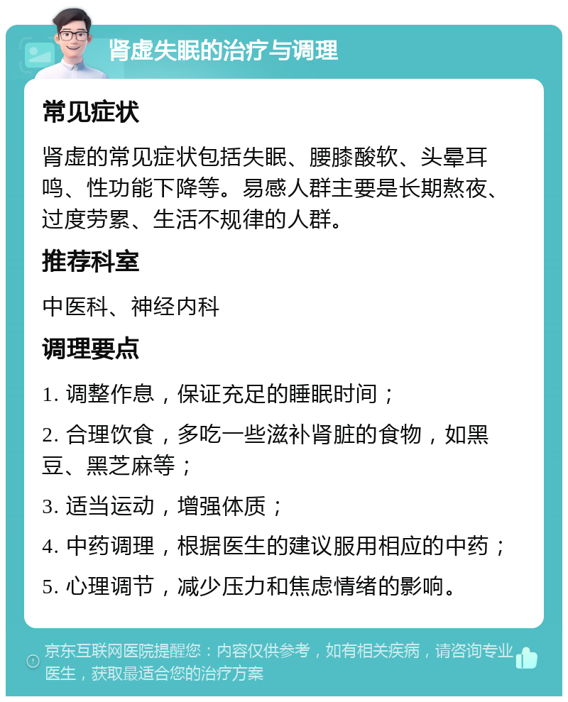 肾虚失眠的治疗与调理 常见症状 肾虚的常见症状包括失眠、腰膝酸软、头晕耳鸣、性功能下降等。易感人群主要是长期熬夜、过度劳累、生活不规律的人群。 推荐科室 中医科、神经内科 调理要点 1. 调整作息，保证充足的睡眠时间； 2. 合理饮食，多吃一些滋补肾脏的食物，如黑豆、黑芝麻等； 3. 适当运动，增强体质； 4. 中药调理，根据医生的建议服用相应的中药； 5. 心理调节，减少压力和焦虑情绪的影响。