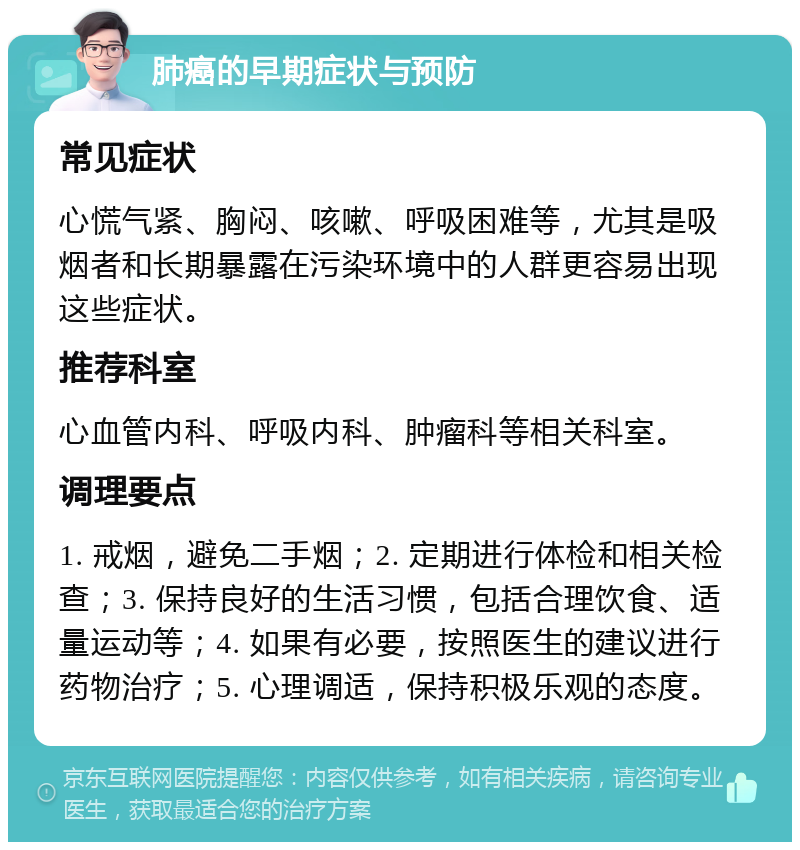 肺癌的早期症状与预防 常见症状 心慌气紧、胸闷、咳嗽、呼吸困难等，尤其是吸烟者和长期暴露在污染环境中的人群更容易出现这些症状。 推荐科室 心血管内科、呼吸内科、肿瘤科等相关科室。 调理要点 1. 戒烟，避免二手烟；2. 定期进行体检和相关检查；3. 保持良好的生活习惯，包括合理饮食、适量运动等；4. 如果有必要，按照医生的建议进行药物治疗；5. 心理调适，保持积极乐观的态度。