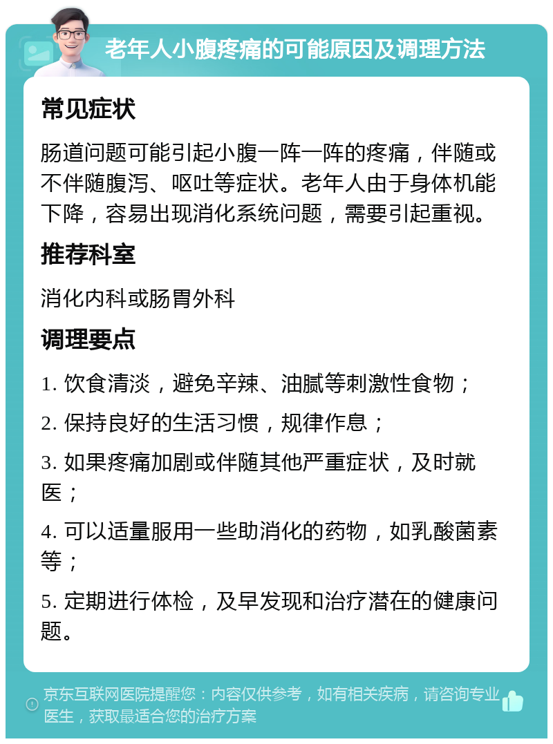 老年人小腹疼痛的可能原因及调理方法 常见症状 肠道问题可能引起小腹一阵一阵的疼痛，伴随或不伴随腹泻、呕吐等症状。老年人由于身体机能下降，容易出现消化系统问题，需要引起重视。 推荐科室 消化内科或肠胃外科 调理要点 1. 饮食清淡，避免辛辣、油腻等刺激性食物； 2. 保持良好的生活习惯，规律作息； 3. 如果疼痛加剧或伴随其他严重症状，及时就医； 4. 可以适量服用一些助消化的药物，如乳酸菌素等； 5. 定期进行体检，及早发现和治疗潜在的健康问题。