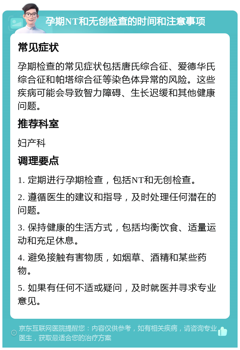 孕期NT和无创检查的时间和注意事项 常见症状 孕期检查的常见症状包括唐氏综合征、爱德华氏综合征和帕塔综合征等染色体异常的风险。这些疾病可能会导致智力障碍、生长迟缓和其他健康问题。 推荐科室 妇产科 调理要点 1. 定期进行孕期检查，包括NT和无创检查。 2. 遵循医生的建议和指导，及时处理任何潜在的问题。 3. 保持健康的生活方式，包括均衡饮食、适量运动和充足休息。 4. 避免接触有害物质，如烟草、酒精和某些药物。 5. 如果有任何不适或疑问，及时就医并寻求专业意见。