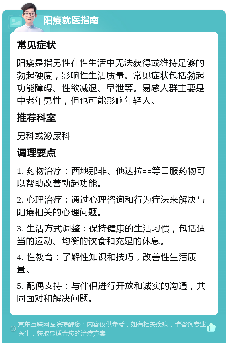 阳痿就医指南 常见症状 阳痿是指男性在性生活中无法获得或维持足够的勃起硬度，影响性生活质量。常见症状包括勃起功能障碍、性欲减退、早泄等。易感人群主要是中老年男性，但也可能影响年轻人。 推荐科室 男科或泌尿科 调理要点 1. 药物治疗：西地那非、他达拉非等口服药物可以帮助改善勃起功能。 2. 心理治疗：通过心理咨询和行为疗法来解决与阳痿相关的心理问题。 3. 生活方式调整：保持健康的生活习惯，包括适当的运动、均衡的饮食和充足的休息。 4. 性教育：了解性知识和技巧，改善性生活质量。 5. 配偶支持：与伴侣进行开放和诚实的沟通，共同面对和解决问题。