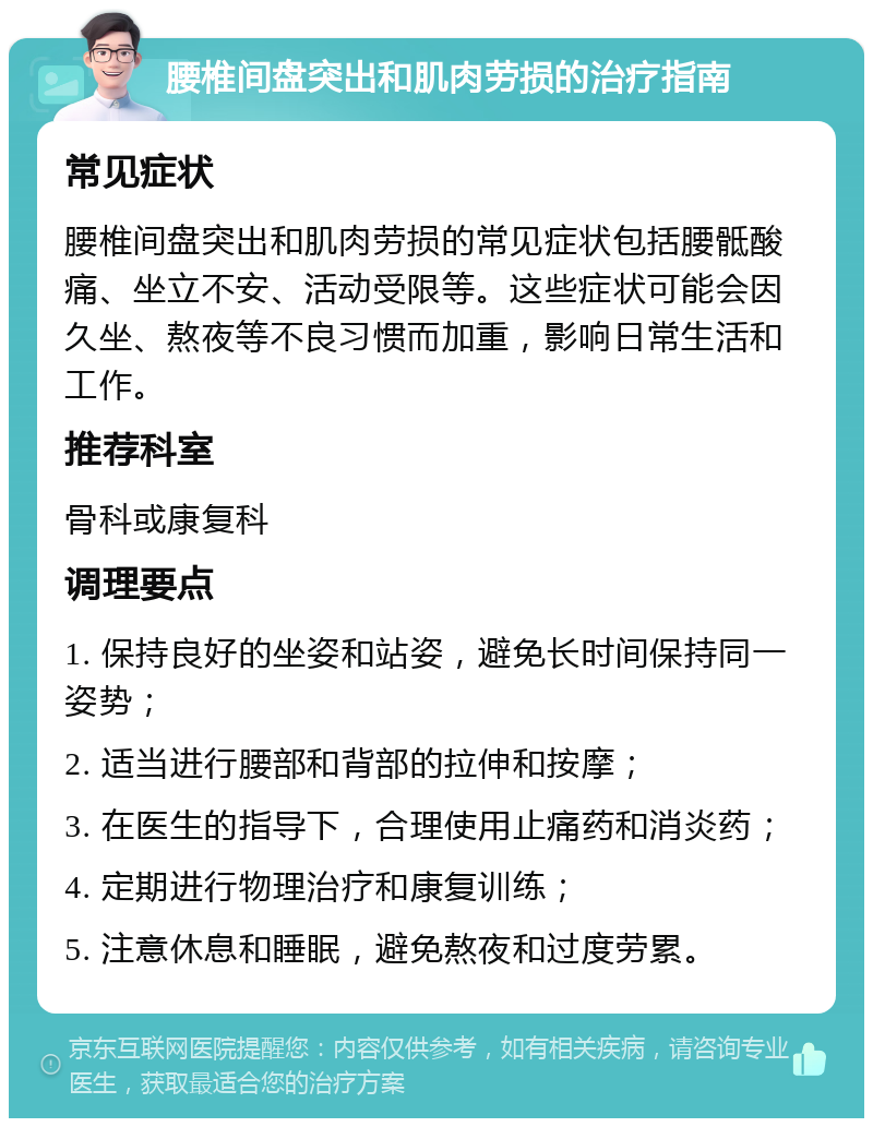 腰椎间盘突出和肌肉劳损的治疗指南 常见症状 腰椎间盘突出和肌肉劳损的常见症状包括腰骶酸痛、坐立不安、活动受限等。这些症状可能会因久坐、熬夜等不良习惯而加重，影响日常生活和工作。 推荐科室 骨科或康复科 调理要点 1. 保持良好的坐姿和站姿，避免长时间保持同一姿势； 2. 适当进行腰部和背部的拉伸和按摩； 3. 在医生的指导下，合理使用止痛药和消炎药； 4. 定期进行物理治疗和康复训练； 5. 注意休息和睡眠，避免熬夜和过度劳累。