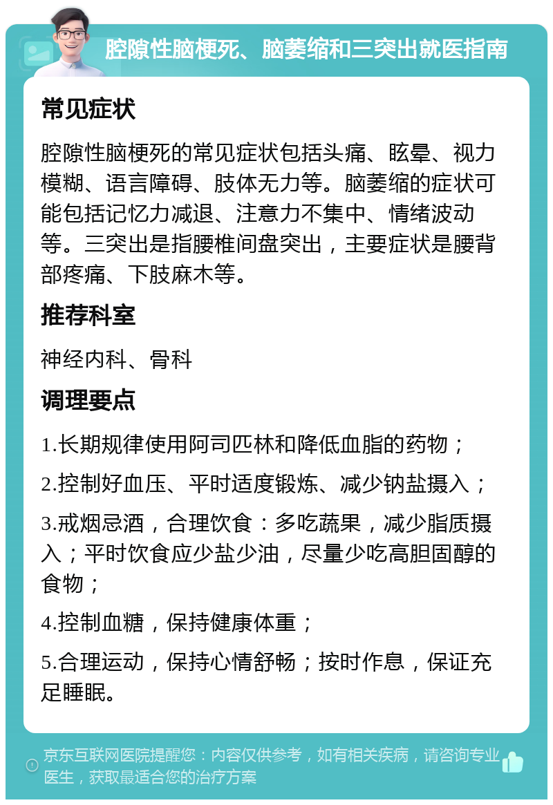 腔隙性脑梗死、脑萎缩和三突出就医指南 常见症状 腔隙性脑梗死的常见症状包括头痛、眩晕、视力模糊、语言障碍、肢体无力等。脑萎缩的症状可能包括记忆力减退、注意力不集中、情绪波动等。三突出是指腰椎间盘突出，主要症状是腰背部疼痛、下肢麻木等。 推荐科室 神经内科、骨科 调理要点 1.长期规律使用阿司匹林和降低血脂的药物； 2.控制好血压、平时适度锻炼、减少钠盐摄入； 3.戒烟忌酒，合理饮食：多吃蔬果，减少脂质摄入；平时饮食应少盐少油，尽量少吃高胆固醇的食物； 4.控制血糖，保持健康体重； 5.合理运动，保持心情舒畅；按时作息，保证充足睡眠。