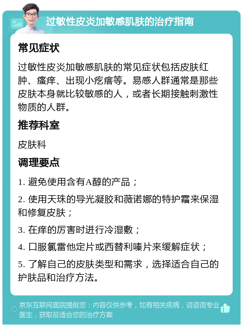 过敏性皮炎加敏感肌肤的治疗指南 常见症状 过敏性皮炎加敏感肌肤的常见症状包括皮肤红肿、瘙痒、出现小疙瘩等。易感人群通常是那些皮肤本身就比较敏感的人，或者长期接触刺激性物质的人群。 推荐科室 皮肤科 调理要点 1. 避免使用含有A醇的产品； 2. 使用天珠的导光凝胶和薇诺娜的特护霜来保湿和修复皮肤； 3. 在痒的厉害时进行冷湿敷； 4. 口服氯雷他定片或西替利嗪片来缓解症状； 5. 了解自己的皮肤类型和需求，选择适合自己的护肤品和治疗方法。