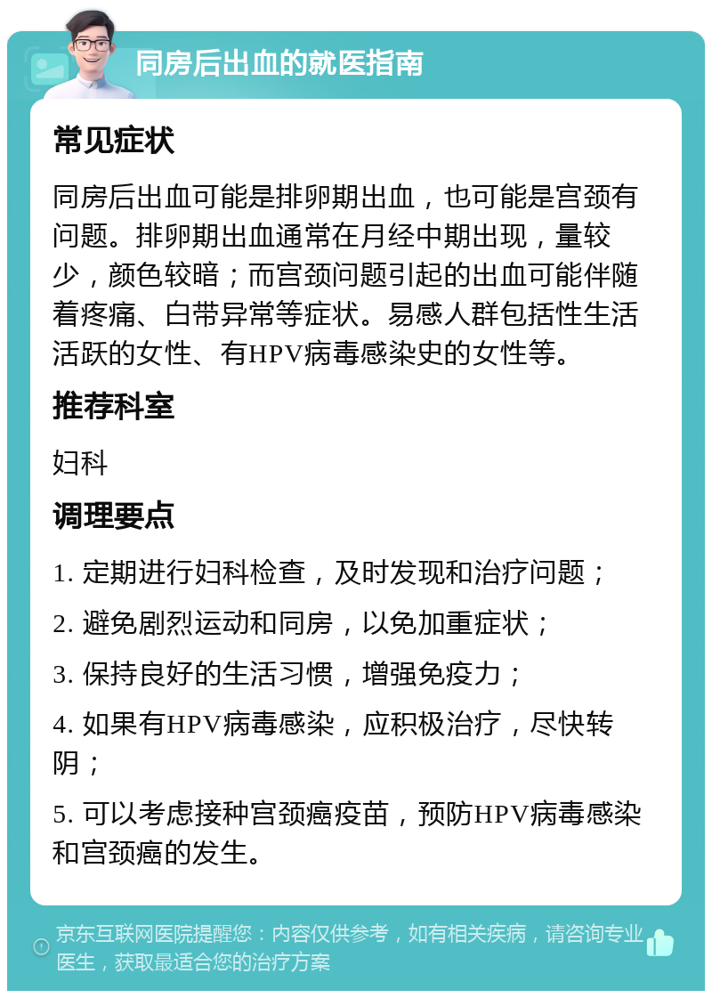 同房后出血的就医指南 常见症状 同房后出血可能是排卵期出血，也可能是宫颈有问题。排卵期出血通常在月经中期出现，量较少，颜色较暗；而宫颈问题引起的出血可能伴随着疼痛、白带异常等症状。易感人群包括性生活活跃的女性、有HPV病毒感染史的女性等。 推荐科室 妇科 调理要点 1. 定期进行妇科检查，及时发现和治疗问题； 2. 避免剧烈运动和同房，以免加重症状； 3. 保持良好的生活习惯，增强免疫力； 4. 如果有HPV病毒感染，应积极治疗，尽快转阴； 5. 可以考虑接种宫颈癌疫苗，预防HPV病毒感染和宫颈癌的发生。