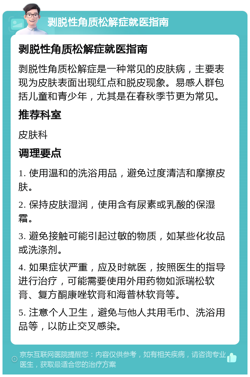 剥脱性角质松解症就医指南 剥脱性角质松解症就医指南 剥脱性角质松解症是一种常见的皮肤病，主要表现为皮肤表面出现红点和脱皮现象。易感人群包括儿童和青少年，尤其是在春秋季节更为常见。 推荐科室 皮肤科 调理要点 1. 使用温和的洗浴用品，避免过度清洁和摩擦皮肤。 2. 保持皮肤湿润，使用含有尿素或乳酸的保湿霜。 3. 避免接触可能引起过敏的物质，如某些化妆品或洗涤剂。 4. 如果症状严重，应及时就医，按照医生的指导进行治疗，可能需要使用外用药物如派瑞松软膏、复方酮康唑软膏和海普林软膏等。 5. 注意个人卫生，避免与他人共用毛巾、洗浴用品等，以防止交叉感染。