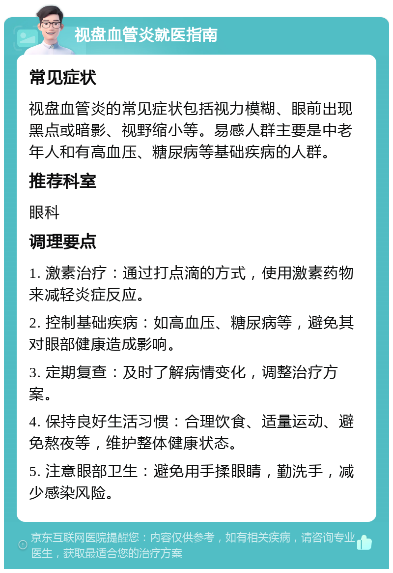 视盘血管炎就医指南 常见症状 视盘血管炎的常见症状包括视力模糊、眼前出现黑点或暗影、视野缩小等。易感人群主要是中老年人和有高血压、糖尿病等基础疾病的人群。 推荐科室 眼科 调理要点 1. 激素治疗：通过打点滴的方式，使用激素药物来减轻炎症反应。 2. 控制基础疾病：如高血压、糖尿病等，避免其对眼部健康造成影响。 3. 定期复查：及时了解病情变化，调整治疗方案。 4. 保持良好生活习惯：合理饮食、适量运动、避免熬夜等，维护整体健康状态。 5. 注意眼部卫生：避免用手揉眼睛，勤洗手，减少感染风险。