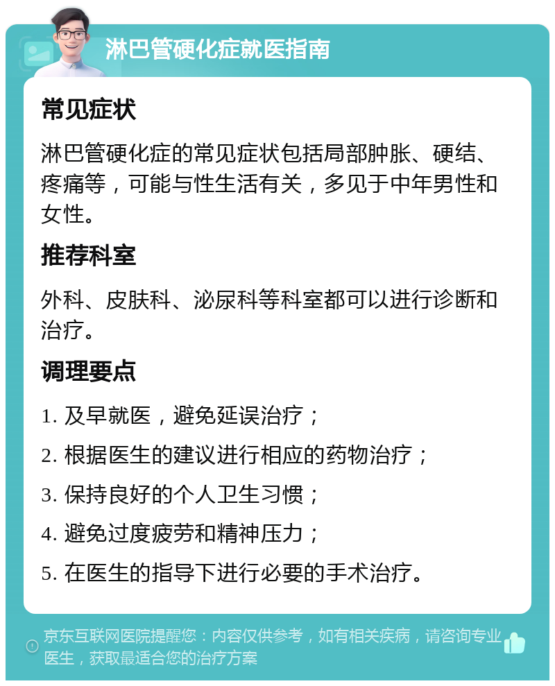 淋巴管硬化症就医指南 常见症状 淋巴管硬化症的常见症状包括局部肿胀、硬结、疼痛等，可能与性生活有关，多见于中年男性和女性。 推荐科室 外科、皮肤科、泌尿科等科室都可以进行诊断和治疗。 调理要点 1. 及早就医，避免延误治疗； 2. 根据医生的建议进行相应的药物治疗； 3. 保持良好的个人卫生习惯； 4. 避免过度疲劳和精神压力； 5. 在医生的指导下进行必要的手术治疗。