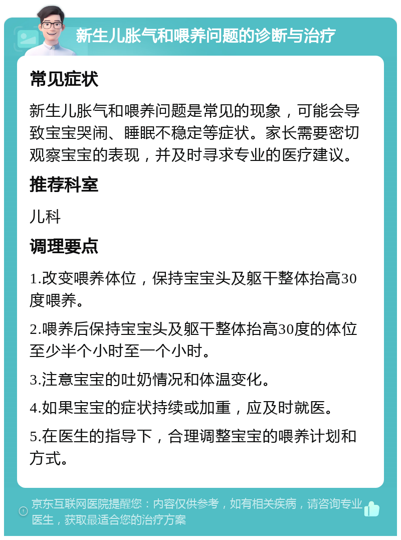 新生儿胀气和喂养问题的诊断与治疗 常见症状 新生儿胀气和喂养问题是常见的现象，可能会导致宝宝哭闹、睡眠不稳定等症状。家长需要密切观察宝宝的表现，并及时寻求专业的医疗建议。 推荐科室 儿科 调理要点 1.改变喂养体位，保持宝宝头及躯干整体抬高30度喂养。 2.喂养后保持宝宝头及躯干整体抬高30度的体位至少半个小时至一个小时。 3.注意宝宝的吐奶情况和体温变化。 4.如果宝宝的症状持续或加重，应及时就医。 5.在医生的指导下，合理调整宝宝的喂养计划和方式。