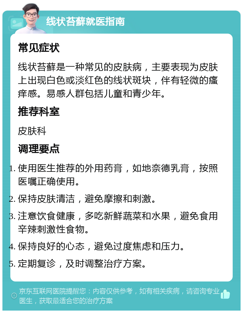 线状苔藓就医指南 常见症状 线状苔藓是一种常见的皮肤病，主要表现为皮肤上出现白色或淡红色的线状斑块，伴有轻微的瘙痒感。易感人群包括儿童和青少年。 推荐科室 皮肤科 调理要点 使用医生推荐的外用药膏，如地奈德乳膏，按照医嘱正确使用。 保持皮肤清洁，避免摩擦和刺激。 注意饮食健康，多吃新鲜蔬菜和水果，避免食用辛辣刺激性食物。 保持良好的心态，避免过度焦虑和压力。 定期复诊，及时调整治疗方案。