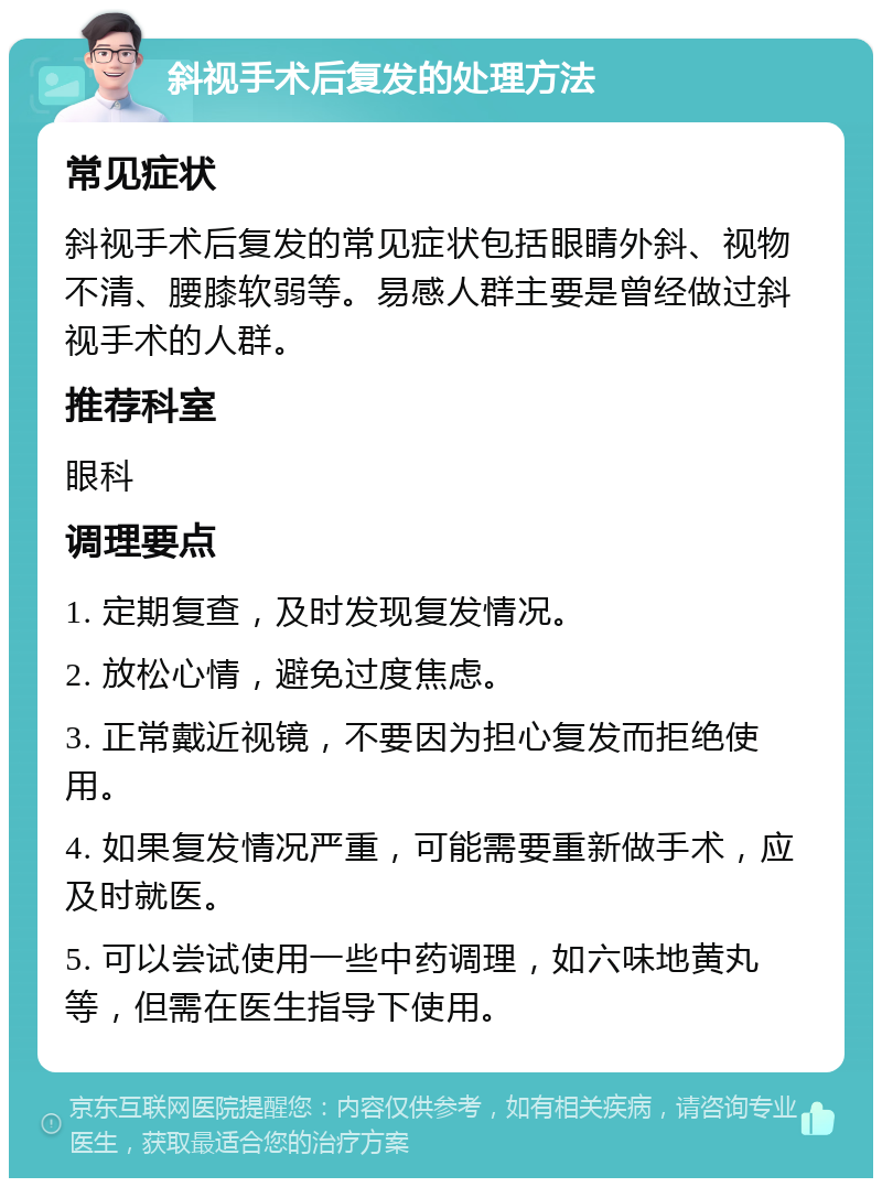 斜视手术后复发的处理方法 常见症状 斜视手术后复发的常见症状包括眼睛外斜、视物不清、腰膝软弱等。易感人群主要是曾经做过斜视手术的人群。 推荐科室 眼科 调理要点 1. 定期复查，及时发现复发情况。 2. 放松心情，避免过度焦虑。 3. 正常戴近视镜，不要因为担心复发而拒绝使用。 4. 如果复发情况严重，可能需要重新做手术，应及时就医。 5. 可以尝试使用一些中药调理，如六味地黄丸等，但需在医生指导下使用。