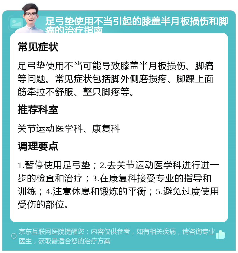 足弓垫使用不当引起的膝盖半月板损伤和脚痛的治疗指南 常见症状 足弓垫使用不当可能导致膝盖半月板损伤、脚痛等问题。常见症状包括脚外侧磨损疼、脚踝上面筋牵拉不舒服、整只脚疼等。 推荐科室 关节运动医学科、康复科 调理要点 1.暂停使用足弓垫；2.去关节运动医学科进行进一步的检查和治疗；3.在康复科接受专业的指导和训练；4.注意休息和锻炼的平衡；5.避免过度使用受伤的部位。