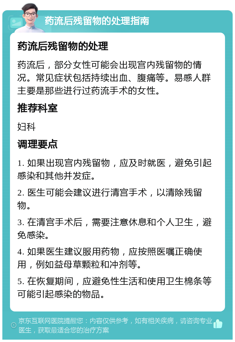 药流后残留物的处理指南 药流后残留物的处理 药流后，部分女性可能会出现宫内残留物的情况。常见症状包括持续出血、腹痛等。易感人群主要是那些进行过药流手术的女性。 推荐科室 妇科 调理要点 1. 如果出现宫内残留物，应及时就医，避免引起感染和其他并发症。 2. 医生可能会建议进行清宫手术，以清除残留物。 3. 在清宫手术后，需要注意休息和个人卫生，避免感染。 4. 如果医生建议服用药物，应按照医嘱正确使用，例如益母草颗粒和冲剂等。 5. 在恢复期间，应避免性生活和使用卫生棉条等可能引起感染的物品。