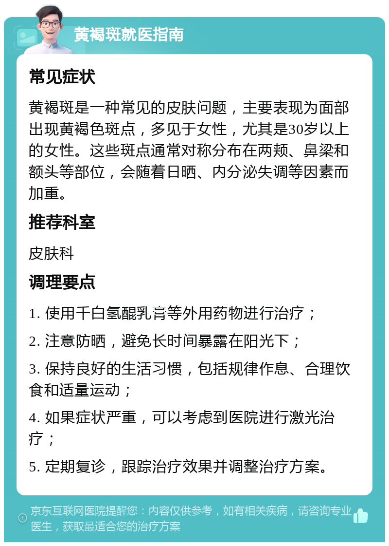 黄褐斑就医指南 常见症状 黄褐斑是一种常见的皮肤问题，主要表现为面部出现黄褐色斑点，多见于女性，尤其是30岁以上的女性。这些斑点通常对称分布在两颊、鼻梁和额头等部位，会随着日晒、内分泌失调等因素而加重。 推荐科室 皮肤科 调理要点 1. 使用千白氢醌乳膏等外用药物进行治疗； 2. 注意防晒，避免长时间暴露在阳光下； 3. 保持良好的生活习惯，包括规律作息、合理饮食和适量运动； 4. 如果症状严重，可以考虑到医院进行激光治疗； 5. 定期复诊，跟踪治疗效果并调整治疗方案。